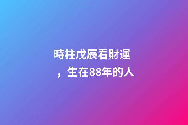 時柱戊辰看財運，生在88年的人